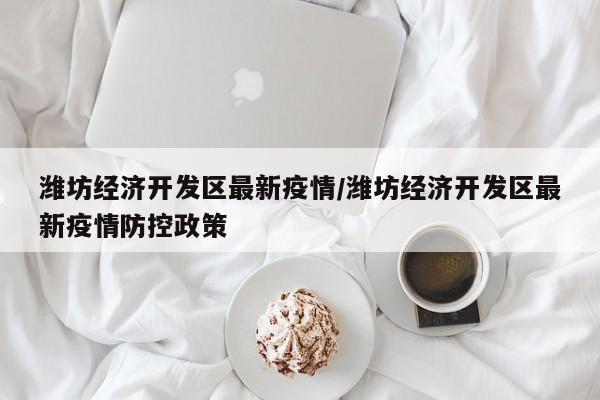 潍坊经济开发区最新疫情/潍坊经济开发区最新疫情防控政策