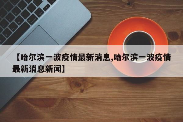 【哈尔滨一波疫情最新消息,哈尔滨一波疫情最新消息新闻】