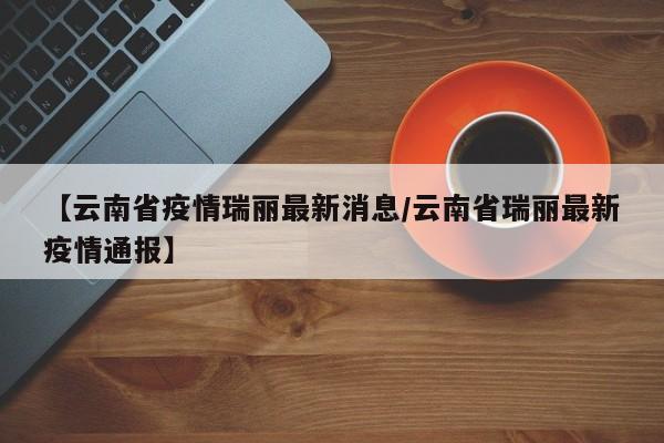 【云南省疫情瑞丽最新消息/云南省瑞丽最新疫情通报】