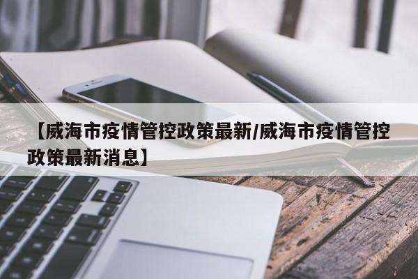 【威海市疫情管控政策最新/威海市疫情管控政策最新消息】