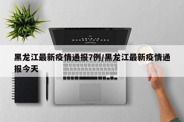 黑龙江最新疫情通报7例/黑龙江最新疫情通报今天
