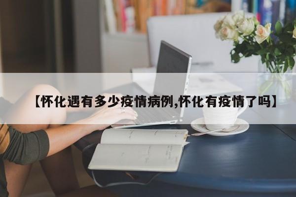 【怀化遇有多少疫情病例,怀化有疫情了吗】