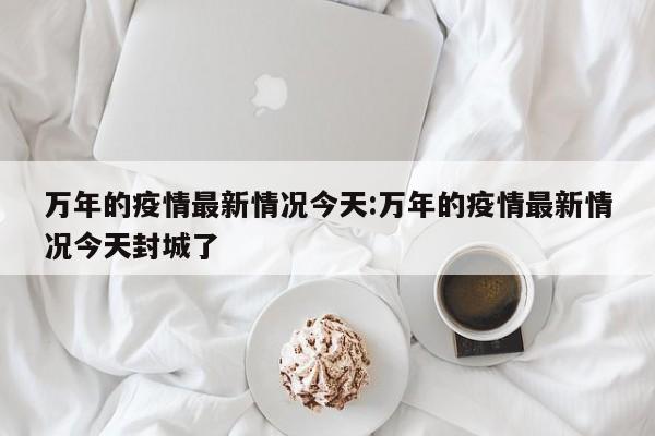 万年的疫情最新情况今天:万年的疫情最新情况今天封城了