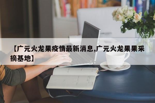 【广元火龙果疫情最新消息,广元火龙果果采摘基地】